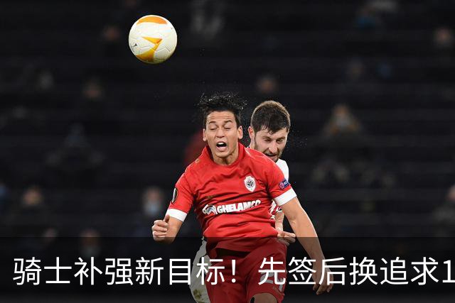 骑士补强新目标！先签后换追求14+5悍将，哈登签约仍需等待
